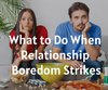 What to Do When Relationship Boredom Strikes