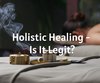Holistic Healing- Is It Legit?